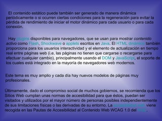 El contenido estático puede también ser generado de manera dinámica periódicamente o si ocurren ciertas condiciones para la regeneración para evitar la pérdida de rendimiento de iniciar el motor dinámico para cada usuario o para cada conexión. Hay  plugins  disponibles para navegadores, que se usan para mostrar  contenido activo  como  Flash ,  Shockwave  o  applets  escritos en  Java . El  HTML dinámico  también proporciona para los usuarios interactividad y el elemento de actualización en tiempo real entre páginas web (i.e, las páginas no tienen que cargarse o recargarse para efectuar cualquier cambio), principalmente usando el  DOM  y  JavaScript , el soporte de los cuales está integrado en la mayoría de navegadores web modernos. Este tema es muy amplio y cada día hay nuevos modelos de páginas muy profesionales. Últimamente, dado el compromiso social de muchos gobiernos, se recomienda que los Sitios Web cumplan unas normas de accesibilidad para que éstos, puedan ser visitados y utilizados por el mayor número de personas posibles independientemente de sus limitaciones físicas o las derivadas de su entorno. La  accesibilidad  web  viene recogida en las Pautas de Accesibilidad al Contenido Web WCAG 1.0 del  W3C . 
