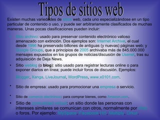 Sitio archivo : usado para preservar contenido electrónico valioso amenazado con extinción. Dos ejemplos son:  Internet Archive , el cual desde  1996  ha preservado billones de antiguas (y nuevas) páginas web; y  Google  Groups , que a principios de  2005  archivaba más de 845.000.000 mensajes expuestos en los grupos de noticias/discusión de  Usenet , tras su adquisición de Deja News.  Sitio  weblog  (o  blog ): sitio usado para registrar lecturas online o para exponer diarios en línea; puede incluir foros de discusión. Ejemplos:  Blogger ,  Xanga .  LiveJournal ,  WordPress ,  www.x0101 .com .   Sitio de empresa: usado para promocionar una  empresa  o servicio.   Sitio de  comercio electrónico : para comprar bienes, como  Amazon.com .   Sitio de  comunidad virtual : un sitio donde las personas con intereses similares se comunican con otros, normalmente por  chat  o foros. Por ejemplo:  MySpace ,  Facebook , Hi5 ,  Multiply ,  Orkut .  Tipos de sitios web Existen muchas variedades de   sitios  web, cada uno especializándose en un tipo particular de contenido o uso, y puede ser arbitrariamente clasificados de muchas maneras. Unas pocas clasificaciones pueden incluir: 
