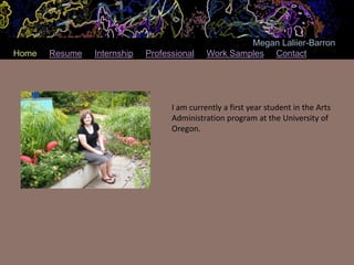 Megan Laliier-Barron
Home   Resume   Internship   Professional    Work Samples Contact




                                   I am currently a first year student in the Arts
                                   Administration program at the University of
                                   Oregon.
 