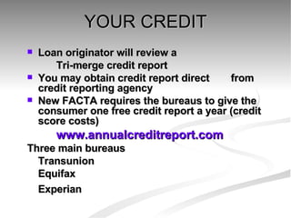 YOUR CREDIT Loan originator will review a  Tri-merge credit report  You may obtain credit report direct  from credit reporting agency  New FACTA requires the bureaus to give the consumer one free credit report a year (credit score costs) www.annualcreditreport.com Three main bureaus Transunion Equifax Experian 