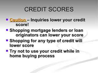 CREDIT SCORES Caution  – Inquiries lower your credit  score! Shopping mortgage lenders or loan  originators can lower your score Shopping for any type of credit will  lower score Try not to use your credit while in  home buying process 
