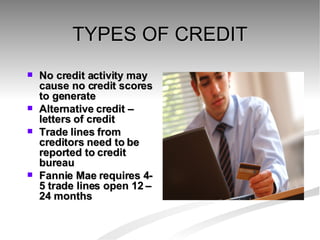 TYPES OF CREDIT No credit activity may cause no credit scores to generate Alternative credit – letters of credit Trade lines from creditors need to be reported to credit bureau Fannie Mae requires 4-5 trade lines open 12 –24 months  