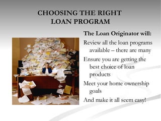 CHOOSING THE RIGHT  LOAN PROGRAM The Loan Originator will: Review all the loan programs available – there are many Ensure you are getting the best choice of loan products  Meet your home ownership goals And make it all seem easy! 