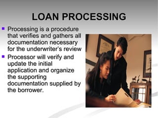 LOAN PROCESSING Processing is a procedure that verifies and gathers all documentation necessary for the underwriter’s review Processor will verify and update the initial application and organize the supporting documentation supplied by the borrower. 