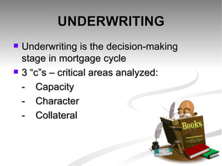 UNDERWRITING Underwriting is the decision-making  stage in mortgage cycle 3 “c”s – critical areas analyzed: - Capacity - Character - Collateral 