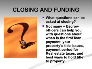 CLOSING AND FUNDING What questions can be asked at closing? Not many – Escrow officers can help you with questions about when is the first loan payment, your property’s title Issues, payment period for Real estate taxes, and best ways to hold title to property 