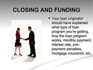 CLOSING AND FUNDING Your loan originator should have explained what type of loan program you’re getting, how the loan program works, monthly payment, interest rate, pre-payment penalties, mortgage insurance, etc. 