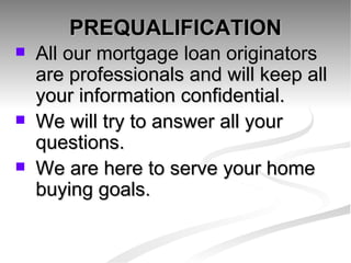 PREQUALIFICATION All our mortgage loan originators are professionals and will keep all your information confidential. We will try to answer all your questions. We are here to serve your home buying goals. 
