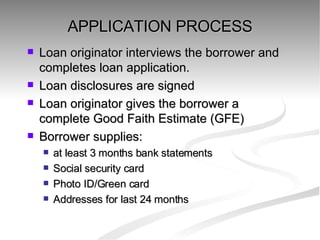 APPLICATION PROCESS Loan originator interviews the borrower and completes loan application. Loan disclosures are signed Loan originator gives the borrower a complete Good Faith Estimate (GFE)  Borrower supplies: at least 3 months bank statements Social security card Photo ID/Green card Addresses for last 24 months 