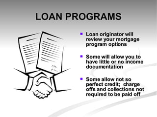 LOAN PROGRAMS Loan originator will review your mortgage program options  Some will allow you to have little or no income documentation Some allow not so perfect credit;  charge offs and collections not required to be paid off 
