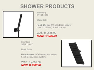 SHOWER PRODUCTS
              Steinberg
              ST161.1650

              Black Satin

              Hand Shower 1/2” with black shower
              hose (1250mm) & wall bracket

              WAS: R 2535.00
              NOW: R 1223.89

Steinberg
ST161.1687

Black Satin

Rain Shower 145x200mm with swivel
head & easy clean system

WAS: R 4095.00
NOW: R 1977.07
 