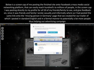 Below is a screen cap of me posting the finished site onto Facebook a mass media social
networking platform, that can easily reach hundred’s to millions of people, in the screen cap
 I was posting directly to my profile for all 50 of my friends/family to see, and give feedback
on, since it was friends and family I wrote casually and informally where as I had posted the
    same link onto the ‘missing person in Germany’ page that we created for our trailer of
 which I posted in standard English and in a formal manner to potentially a lot more people
                            thus helping out advertising campaign.
 