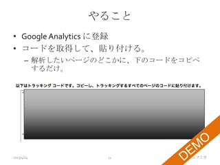 やること
• Google Analytics に登録
• コードを取得して、貼り付ける。
      – 解析したいページのどこかに、下のコードをコピペ
        するだけ。




2013/4/24        11         TMI ウェブ工学
 