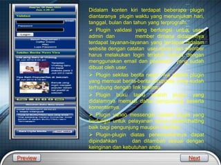 LOGO
Gambar Konten Kiri
Didalam konten kiri terdapat beberapa plugin
diantaranya plugin waktu yang menunjukan hari,
tanggal, bulan dan tahun yang terprogram.
 Plugin validasi yang berfungsi untuk user,
admin dan member dimana didalamnya
terdapat layanan-layanan yang terdapat didalam
website dengan catatan user,admin dan member
harus melakukan login terlebih dahulu dengan
menggunakan email dan password yang sudah
dibuat oleh user.
 Plugin sekilas berita news viva adalah plugin
yang memuat berita-berita terupdate yang sudah
terhubung dengan link tertentu.
 Plugin buku tamu adalah plugin yang
didalamnya memuat daftar pengunjung beserta
komentarnya.
 Plugin yahoo messenger adalah plugin yang
berfungsi untuk pelayanan tanya jawab/chatting
baik bagi pengunjung maupun member.
 Plugin-plugin diatas penempatannya dapat
dipindahkan dan ditambah sesuai dengan
keinginan dan kebutuhan anda.
Preview Next
 