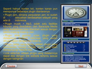 LOGO
Gambar Konten Kanan
Seperti halnya konten kiri, konten kanan pun
mempunyai beberapa plugin diantaranya:
• Plugin jam, dimana perputaran jam ini sudah
di sesuaikan berdasarkan wilayah yang
ada di indonesia.
• Plugin musik + Mp3, salah satu fasilitas
hiburan yang disediakan oleh Baracipta Media
yang didalamnya bisa ditambah sesuai dengan
selera masing-masing user
• Plugin slide gambar putar, plugin yang
didalamnya terdapat informasi yang sudah
dihubungkan dengan link tertentu.
• Plugin daftar pengunjung, adalah plugin yang
menunjukan berapa banyak orang yang telah
mengunjungi website kita.
• Link ekternal, adalah plugin yang didalamnya
dapat diisi dengan link website tertentu sesuai
dengan keinginan
Preview Next
 