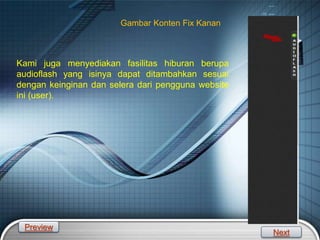 LOGO
Gambar Konten Fix Kanan
Kami juga menyediakan fasilitas hiburan berupa
audioflash yang isinya dapat ditambahkan sesuai
dengan keinginan dan selera dari pengguna website
ini (user).
Preview
Next
 