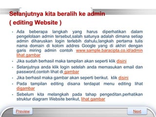 LOGO
Selanjutnya kita beralih ke admin
( editing Website )
• Ada beberapa langkah yang harus diperhatikan dalam
pengelolaan admin tersebut,salah satunya adalah dimana setiap
admin diharuskan login terlebih dahulu,langkah pertama tulis
nama domain di kolom addres Google yang di akhiri dengan
garis miring admin contoh www.sample.baracipta.co.id/admin
lihat gambar
• Jika sudah berhasil maka tampilan akan seperti klik disini
• Selanjutnya anda klik login setelah anda memasukan email dan
password,contoh lihat di gambar
• Jika berhasil maka gambar akan seperti berikut. klik disini
• Pada tampilan editing disana terdapat menu editing lihat
digambar
• Sebelum kita melangkah pada tahap pengeditan,perhatikan
struktur diagram Website berikut, lihat gambar
Preview Next
 