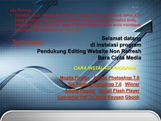 Mozila Firefox Adobe Photoshop 7.0
SN Adobe Photoshop 7.0 Winrar
Adobe Reader Install Flash Player
Converter Pdf To Word Keygen Gbook
Selamat datang
di instalasi program
Pendukung Editing Website Non Refresh
Bara Cipta Media
CARA INSTALASI PROGRAM
Info Penting :
 Sebelum anda menginstal Program-program lain, sebaiknya dahulukan
Instal Program Team Viewer, karena dengan program tersebut anda
bisa kami pandu dari jauh dalam hal pengeditan ketika anda mendapat
kesulitan, lebih jelasnyanya klik Disini
Team Viewer
 