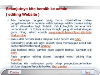 LOGO
Selanjutnya kita beralih ke admin
( editing Website )
• Ada beberapa langkah yang harus diperhatikan dalam
pengelolaan admin tersebut,salah satunya adalah dimana setiap
admin diharuskan login terlebih dahulu,langkah pertama tulis
nama domain di kolom addres Google yang di akhiri dengan
garis miring admin contoh www.sample.baracipta.co.id/admin
lihat gambar
• Jika sudah berhasil maka tampilan akan seperti klik disini
• Selanjutnya anda klik login setelah anda memasukan email dan
password,contoh lihat di gambar
• Jika berhasil maka gambar akan seperti berikut. Gambar klik
disini
• Pada tampilan editing disana terdapat menu editing lihat
digambar
• Sebelum kita melangkah pada tahap pengeditan,perhatikan
struktur diagram Website berikut, lihat gambar
Preview Next
 