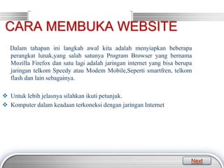 LOGO
Dalam tahapan ini langkah awal kita adalah menyiapkan beberapa
perangkat lunak,yang salah satunya Program Browser yang bernama
Mozilla Firefox dan satu lagi adalah jaringan internet yang bisa berupa
jaringan telkom Speedy atau Modem Mobile,Seperti smartfren, telkom
flash dan lain sebagainya.
 Untuk lebih jelasnya silahkan ikuti petunjuk.
 Komputer dalam keadaan terkoneksi dengan jaringan Internet
CARA MEMBUKA WEBSITE
Next
 