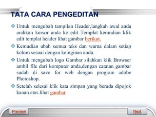 LOGO
TATA CARA PENGEDITAN
 Untuk mengubah tampilan Header,langkah awal anda
arahkan kursor anda ke edit Templat kemudian klik
edit templat header lihat gambar berikut.
 Kemudian ubah semua teks dan warna dalam setiap
kolom sesuai dengan keinginan anda.
 Untuk mengubah logo Gambar silahkan klik Browser
ambil file dari komputer anda,dengan catatan gambar
sudah di save for web dengan program adobe
Photoshop.
 Setelah selesai klik kata simpan yang berada dipojok
kanan atas.lihat gambar
Preview Next
 