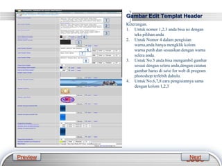LOGO
Gambar Edit Templat Header
Keterangan.
1. Untuk nomor 1,2,3 anda bisa isi dengan
teks pilihan anda
2. Untuk Nomor 4 dalam pengisian
warna,anda hanya mengklik kolom
warna putih dan sesuaikan dengan warna
selera anda.
3. Untuk No.5 anda bisa mengambil gambar
sesuai dengan selera anda,dengan catatan
gambar harus di save for web di program
photoshop terlebih dahulu.
4. Untuk No.6,7,8 cara pengisiannya sama
dengan kolom 1,2,3
1
2
3
4
5
6
7
8
Preview Next
 