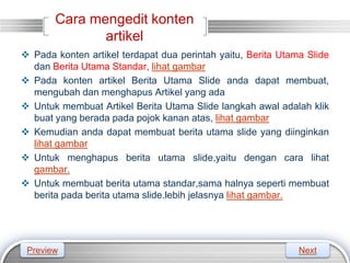 LOGO
Cara mengedit konten
artikel
 Pada konten artikel terdapat dua perintah yaitu, Berita Utama Slide
dan Berita Utama Standar, lihat gambar
 Pada konten artikel Berita Utama Slide anda dapat membuat,
mengubah dan menghapus Artikel yang ada
 Untuk membuat Artikel Berita Utama Slide langkah awal adalah klik
buat yang berada pada pojok kanan atas, lihat gambar
 Kemudian anda dapat membuat berita utama slide yang diinginkan
lihat gambar
 Untuk menghapus berita utama slide,yaitu dengan cara lihat
gambar.
 Untuk membuat berita utama standar,sama halnya seperti membuat
berita pada berita utama slide.lebih jelasnya lihat gambar.
Preview Next
 