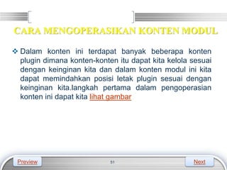 LOGO
CARA MENGOPERASIKAN KONTEN MODUL
 Dalam konten ini terdapat banyak beberapa konten
plugin dimana konten-konten itu dapat kita kelola sesuai
dengan keinginan kita dan dalam konten modul ini kita
dapat memindahkan posisi letak plugin sesuai dengan
keinginan kita.langkah pertama dalam pengoperasian
konten ini dapat kita lihat gambar
51
Preview Next
 