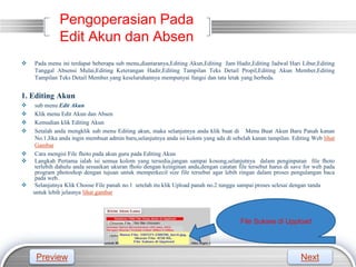 LOGO
Pengoperasian Pada
Edit Akun dan Absen
 Pada menu ini terdapat beberapa sub menu,diantaranya,Editing Akun,Editing Jam Hadir,Editing Jadwal Hari Libur,Editing
Tanggal Absensi Mulai,Editing Keterangan Hadir,Editing Tampilan Teks Detail Propil,Editing Akun Member,Editing
Tampilan Teks Detail Member.yang keseluruhannya mempunyai fungsi dan tata letak yang berbeda.
1. Editing Akun
 sub menu Edit Akun
 Klik menu Edit Akun dan Absen
 Kemudian klik Editing Akun
 Setalah anda mengklik sub menu Editing akun, maka selanjutnya anda klik buat di Menu Buat Akun Baru Panah kanan
No.1.Jika anda ingin membuat admin baru,selanjutnya anda isi kolom yang ada di sebelah kanan tampilan. Editing Web lihat
Gambar
 Cara mengisi File fhoto pada akun guru pada Editing Akun
 Langkah Pertama ialah isi semua kolom yang tersedia,jangan sampai kosong,selanjutnya dalam penginputan file fhoto
terlebih dahulu anda sesuaikan ukuran fhoto dengan keinginan anda,dengan catatan file tersebut harus di save for web pada
program photoshop dengan tujuan untuk memperkecil size file tersebut agar lebih ringan dalam proses pengulangan baca
pada web.
 Selanjutnya Klik Choose File panah no.1 setelah itu klik Upload panah no.2 tunggu sampai proses selesai dengan tanda
untuk lebih jelasnya lihat gambar
File Sukses di Uppload
Preview Next
 