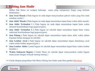 LOGO
2. Editing Jam Hadir
Dalam Sub Menu ini terdapat beberapa menu yang mempunyai fungsi yang berbeda
diantaranya :
 Jam Awal Masuk ( Pada bagian ini anda dapat menyesuaikan jadwal waktu yang bisa anda
tentukan sendiri )
 Jam Akhir Masuk ( Pada bagian ini anda dapat menentukan kapan batas waktu akhir masuk)
 Jam Akhir Terlambat 1 ( Pada bagian ini anda dapat menentukan kapan batas waktu
minimal keterlambatan bagi pegawai/guru)
 Jam Akhir Terlambat 2 ( Pada bagian ini sekolah dapat menetukan kapan batas waktu
maksimal keterlambatan bagi pegawai/guru)
 Jam Pulang ( Pada bagian ini sekolah dapat menentukan kapan batas akhir waktu dalam
kegiatan belaja mengajar di sekolah)
 Jam Lembur Awal ( Pada bagian ini sekolah dapat menentukan kapan dimulainya awal
waktu untuk lembur pegawai/guru )
 Jam Lembur Akhir ( untuk bagian ini sekolah dapat menentukan kapan batas waktu lembur
berakhir.)
 Waktu Indonesia Bagian ( Untuk Menu ini sekolah dapat menyesuaikan waktu bagian
mana,sesuai dengan wilayah masing-masing )
>> Untuk tahapan pengolahan Sub Menu Editing Jam Hadir anda lihat gambar klik disini
Preview Next
 
