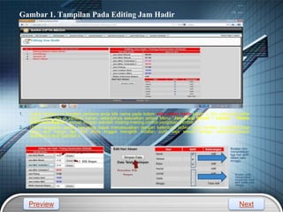 LOGO
1. Untuk tahapan ini langkah pertama anda klik nama pada kolom edit uraian hadir kolom 2, lalu anda klik daftar
menu yang ada di sebelah kanan, selanjutnya sesuaikan antara Menu “Jam Awal Masuk “ sampai “Waktu
Indonesia Bagian” sesuai dengan sekolah masing-masing.contoh pengisian,gambar 2.
2. Untuk pengisian jadwal hari,anda dapat menyesuaikan dengan ketentuan jadwal yang berlaku di sekolah,bagi
yang aktif hanya tiga hari anda tinggal mengklik bulatan putih saja sesuai dengan jadwal,begitupun
sebaliknya.lihat Gambar 3.
Gambar 1. Tampilan Pada Editing Jam Hadir
Gambar
2.
Gambar 2.
Bulatan biru
menandakan
tiga hari aktif
dalam satu
minggu.
Bulatan putih
menandakan
empat hari tidak
aktif dalam satu
minggu.
Preview Next
 