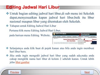 LOGO
Editing Jadwal Hari Libur
 Untuk bagian editing jadwal hari libur,di sub menu ini Sekolah
dapat,menyesuaikan kapan jadwal hari libur,baik itu libur
nasional maupun libur yang ditentukan oleh Sekolah.
 Tahapan untuk Editing Jadwal Hari Libur
Pertama klik menu Editing Jadwal Hari Libur,
pada barisan menu Editing Website.
 Selanjutnya anda klik buat di pojok kanan atas bila anda ingin membuat
hari libur baru.
 Jika anda ingin mengedit jadwal hari libur yang sudah ada,maka anda
cukup mengklik nama hari libur di kolom 2 sebelah kanan. Untuk lebih
jelas lihat gambar
Preview Next
 