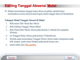 LOGO
Editing Tanggal Absensi Mulai
 Dalam menentukan tanggal mulai absen ini,pihak sekolah harus
menentukan secara musyawarah kapan mulai tanggal absen di berlakukan
Tahapan Mulai Tanggal Absensi di Mulai
1. Klik menu Edit Akun dan Absen
2. Klik Editing Tanggal Absen Mulai
3. Klik Nama Hari Mulai Absen pada Kolom 2 sebelah kiri tampilan
Website.
4. Isi Tanggal Mulai Absen pada kolom 2 Sebelah kiri
5. Setelah anda menentukan Tanggal Absen Absen maka selanjutnya anda
klik simpan pada menu Simpan pada pojok kanan atas
6. untuk lebih jelas lihat gambar
Preview Next
 