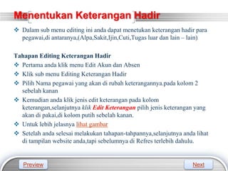 LOGO
Menentukan Keterangan Hadir
 Dalam sub menu editing ini anda dapat menetukan keterangan hadir para
pegawai,di antaranya,(Alpa,Sakit,Ijin,Cuti,Tugas luar dan lain – lain)
Tahapan Editing Keterangan Hadir
 Pertama anda klik menu Edit Akun dan Absen
 Klik sub menu Editing Keterangan Hadir
 Pilih Nama pegawai yang akan di rubah keterangannya.pada kolom 2
sebelah kanan
 Kemudian anda klik jenis edit keterangan pada kolom
keterangan,selanjutnya klik Edit Keterangan pilih jenis keterangan yang
akan di pakai,di kolom putih sebelah kanan.
 Untuk lebih jelasnya lihat gambar
 Setelah anda selesai melakukan tahapan-tahpannya,selanjutnya anda lihat
di tampilan website anda,tapi sebelumnya di Refres terlebih dahulu.
Preview Next
 