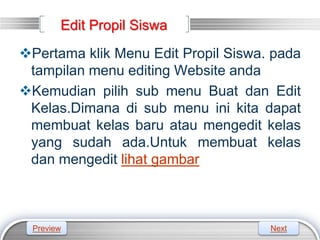 LOGO
Edit Propil Siswa
Pertama klik Menu Edit Propil Siswa. pada
tampilan menu editing Website anda
Kemudian pilih sub menu Buat dan Edit
Kelas.Dimana di sub menu ini kita dapat
membuat kelas baru atau mengedit kelas
yang sudah ada.Untuk membuat kelas
dan mengedit lihat gambar
Preview Next
 
