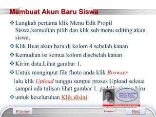 LOGO
Membuat Akun Baru Siswa
Langkah pertama klik Menu Edit Propil
Siswa,kemudian pilih dan klik sub menu editing akun
siswa.
Klik Buat akun baru di kolom 4 sebelah kanan
Kemudian isi semua kolom disebelah kanan
Kirim data,Lihat gambar 1.
Untuk menginput file fhoto anda klik Browser
lalu klik Upload tunggu sampai proses Upload selesai
sampai ada tulisan lihat gambar 1. padalingkaran biru
untuk keseluruhan Klik disini
Preview Next
 