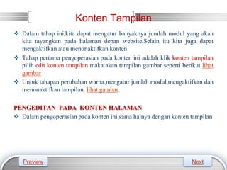 LOGO
Konten Tampilan
 Dalam tahap ini,kita dapat mengatur banyaknya jumlah modul yang akan
kita tayangkan pada halaman depan website,Selain itu kita juga dapat
mengaktifkan atau menonaktifkan konten
 Tahap pertama pengoperasian pada konten ini adalah klik konten tampilan
pilih edit konten tampilan maka akan tampilan gambar seperti berikut lihat
gambar
 Untuk tahapan perubahan warna,mengatur jumlah modul,mengaktifkan dan
menonaktifkan tampilan. lihat gambar.
PENGEDITAN PADA KONTEN HALAMAN
 Dalam pengoperasian pada konten ini,sama halnya dengan konten tampilan
Preview Next
 