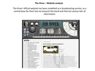 The Hives – Website analysis
The Hives’ official website has been modelled as a broadcasting service, as a
central base for their fans to research the band and find out various bits of
information.

 