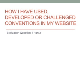 HOW I HAVE USED,
DEVELOPED OR CHALLENGED
CONVENTIONS IN MY WEBSITE
Evaluation Question 1 Part 3
 
