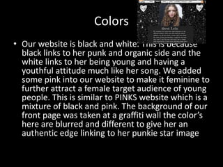 Colors
• Our website is black and white. This is because
black links to her punk and organic side and the
white links to her being young and having a
youthful attitude much like her song. We added
some pink into our website to make it feminine to
further attract a female target audience of young
people. This is similar to PINKS website which is a
mixture of black and pink. The background of our
front page was taken at a graffiti wall the color’s
here are blurred and different to give her an
authentic edge linking to her punkie star image
 