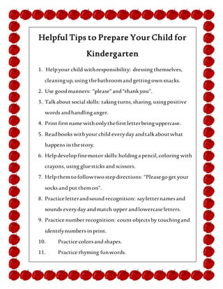 Helpful Tips to Prepare Your Child for
Kindergarten
1. Helpyour child withresponsibility: dressing themselves,
cleaningup,using thebathroomand gettingown snacks.
2. Use goodmanners: “please”and“thankyou”.
3. Talkabout social skills: taking turns, sharing, usingpositive
words andhandlinganger.
4. Print firstname with onlythefirst letterbeinguppercase.
5. Readbooks withyour child everyday andtalkaboutwhat
happens in thestory.
6. Helpdevelopfinemotor skills: holdinga pencil, coloring with
crayons, using gluesticks and scissors.
7. Helpthemto followtwo stepdirections: “Pleasego get your
socks and put themon”.
8. Practice letterandsound recognition: sayletternamesand
sounds everyday andmatch upper andlowercase letters.
9. Practice number recognition: count objectsby touchingand
identifynumbers in print.
10. Practice colorsand shapes.
11. Practice rhyming funwords.
12. Helpbuild child’sself-esteemby praising themforallthe
good thingstheydo! Remind themhow much fun theywill
havein school!
 
