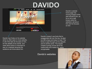 Davido’s website
home page has
moving images at the
start all about him, as
he is not a well
known artist his
website is all about
him and he focuses
on him
Davido has 6 tabs on his website
which is often seen in most website,
in all of the tabs its focuses on him,
he has details of his events and
news about which is important to
see on a website because the
audience can know about him.
Davido’s doesn’t use fonts that is
exaggerated all over the top, its plain
but still unique and easy to read. The
fonts is used through out his website
and it’s all the same. The header
creates synergy across all of his
media texts and makes his name
recognisable.
Davido’s websites
 