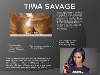 Tiwa savage has a subtitle of to
what is coming out
Tiwa savages website is beautifully
layered out, its simple and easy to
read. She has a moving image of
her which is eye catching because
its different and unique, attention is
all on her which shows that she
took time to make her website all
about her and incorporating her
style of design.
Tiwa savage had 6 tabs
which focuses on her
music, booking, newsTiwa savage has a
simple font of her
name on the page so
it doesn’t
Tiwa savages website is simple but still unique, she
uses neutral colour, which is followed through out
her website. Her website is all focused on her she
has a lot of images of her as she is not a very known
artist so she has o focus her website on herself
 