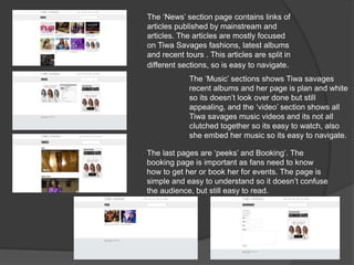 The ‘News’ section page contains links of
articles published by mainstream and
articles. The articles are mostly focused
on Tiwa Savages fashions, latest albums
and recent tours . This articles are split in
different sections, so is easy to navigate.
The ‘Music’ sections shows Tiwa savages
recent albums and her page is plan and white
so its doesn’t look over done but still
appealing, and the ‘video’ section shows all
Tiwa savages music videos and its not all
clutched together so its easy to watch, also
she embed her music so its easy to navigate.
The last pages are ‘peeks’ and Booking’. The
booking page is important as fans need to know
how to get her or book her for events. The page is
simple and easy to understand so it doesn’t confuse
the audience, but still easy to read.
 