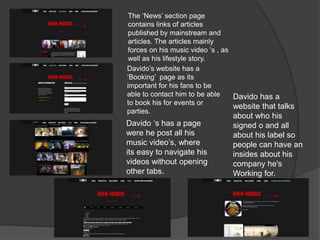 The ‘News’ section page
contains links of articles
published by mainstream and
articles. The articles mainly
forces on his music video ‘s , as
well as his lifestyle story.
Davido’s website has a
‘Booking’ page as its
important for his fans to be
able to contact him to be able
to book his for events or
parties.
Davido ‘s has a page
were he post all his
music video’s, where
its easy to navigate his
videos without opening
other tabs.
Davido has a
website that talks
about who his
signed o and all
about his label so
people can have an
insides about his
company he's
Working for.
 