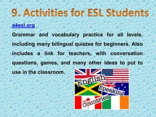a4esl.org
Grammar and vocabulary practice for all levels,
including many bilingual quizzes for beginners. Also
includes a link for teachers, with conversation
questions, games, and many other ideas to put to
use in the classroom.
 