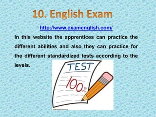 http://www.examenglish.com/
In this website the apprentices can practice the
different abilities and also they can practice for
the different standardized tests according to the
levels.
 