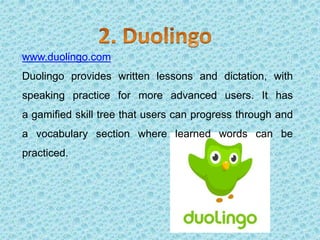 www.duolingo.com
Duolingo provides written lessons and dictation, with
speaking practice for more advanced users. It has
a gamified skill tree that users can progress through and
a vocabulary section where learned words can be
practiced.
 