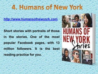 http://www.humansofnewyork.com
Short stories with portraits of those
in the stories. One of the most
popular Facebook pages, with 13
million followers. It is the best
reading practice for you.
 