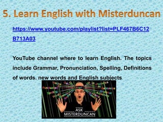 https://www.youtube.com/playlist?list=PLF467B6C12
B713A03
YouTube channel where to learn English. The topics
include Grammar, Pronunciation, Spelling, Definitions
of words. new words and English subjects.
 